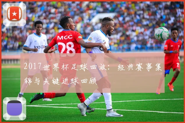 2017世界杯足球回放：经典赛事集锦与关键进球回顾