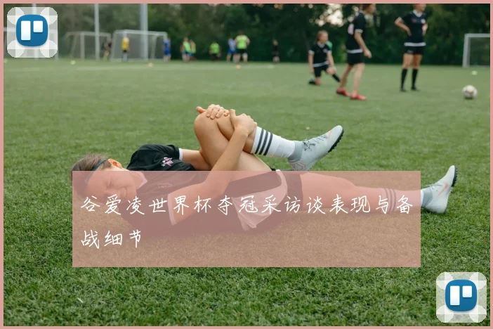 谷爱凌世界杯夺冠采访谈表现与备战细节