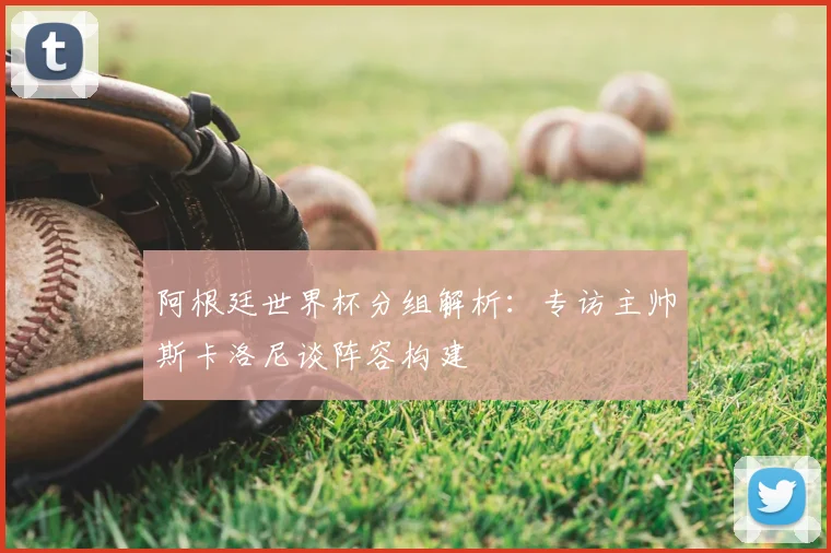 阿根廷世界杯分组解析：专访主帅斯卡洛尼谈阵容构建