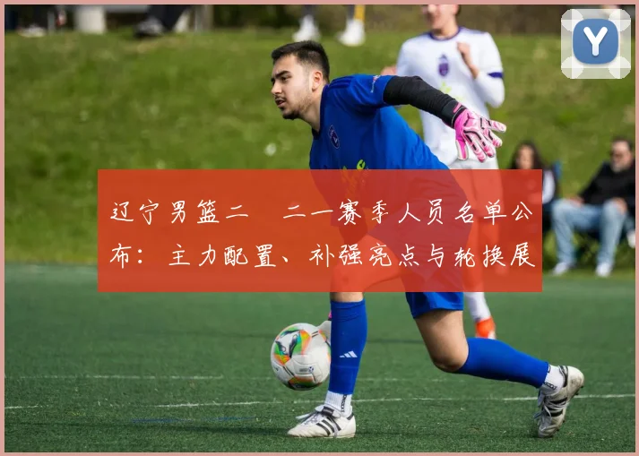 辽宁男篮二〇二一赛季人员名单公布:主力配置、补强亮点与轮换展望