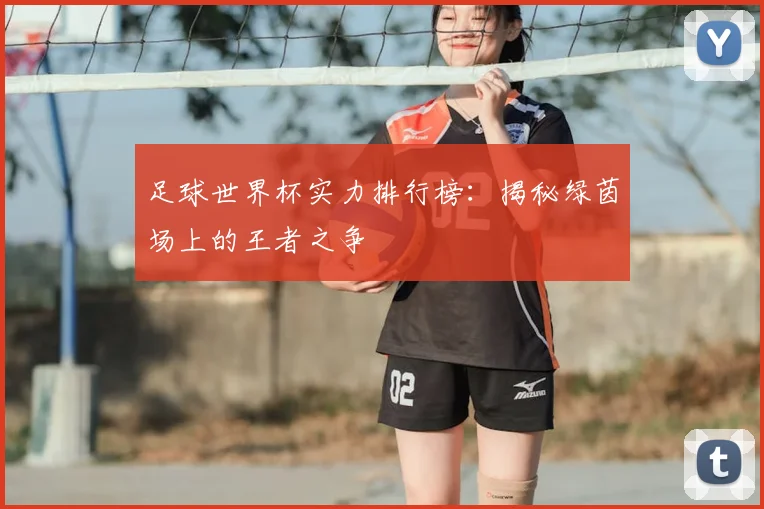 足球世界杯实力排行榜:揭秘绿茵场上的王者之争