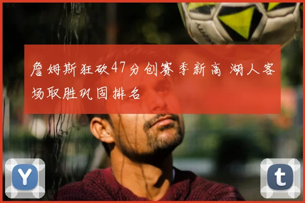 詹姆斯狂砍47分创赛季新高 湖人客场取胜巩固排名