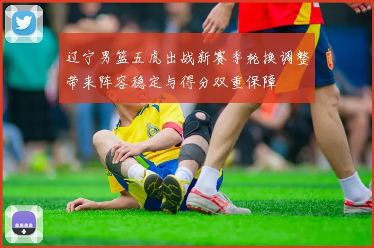 辽宁男篮五虎出战新赛季轮换调整带来阵容稳定与得分双重保障