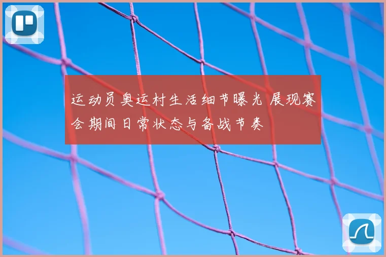 运动员奥运村生活细节曝光 展现赛会期间日常状态与备战节奏