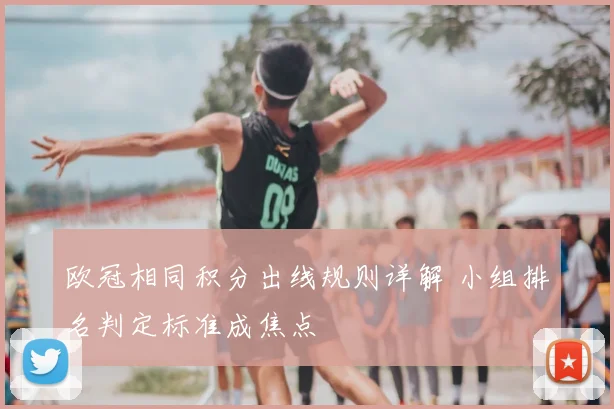 欧冠相同积分出线规则详解 小组排名判定标准成焦点