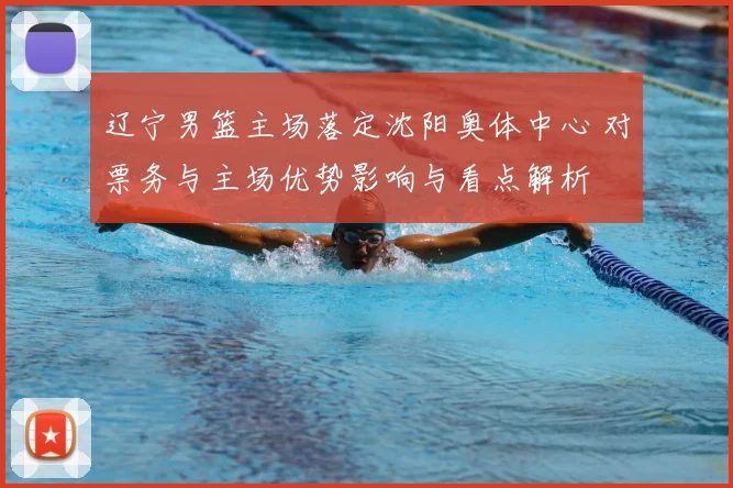 辽宁男篮主场落定沈阳奥体中心 对票务与主场优势影响与看点解析