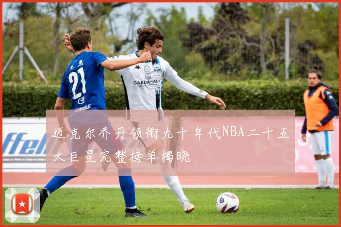 迈克尔乔丹领衔九十年代NBA二十五大巨星完整榜单揭晓