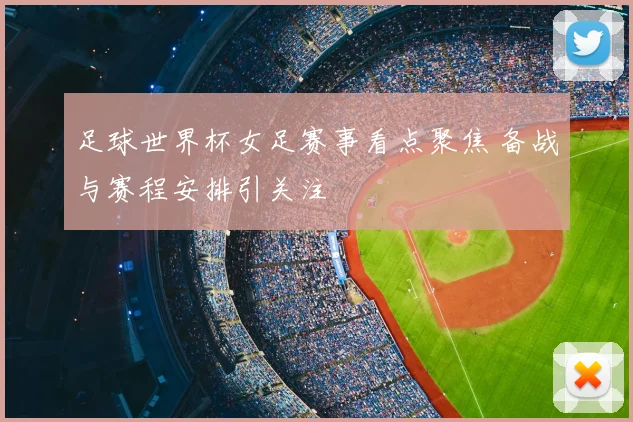 足球世界杯女足赛事看点聚焦 备战与赛程安排引关注