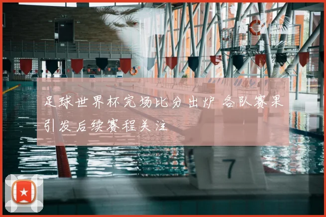 足球世界杯完场比分出炉 各队赛果引发后续赛程关注
