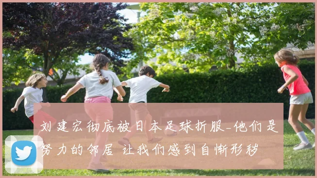 刘建宏彻底被日本足球折服_他们是努力的邻居 让我们感到自惭形秽