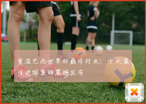 重温巴西世界杯巅峰对决：十大最佳进球集锦震撼发布