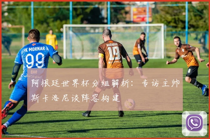 阿根廷世界杯分组解析：专访主帅斯卡洛尼谈阵容构建