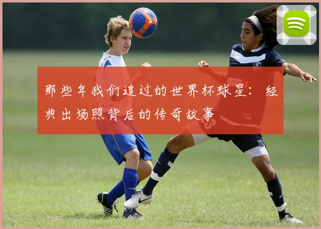 那些年我们追过的世界杯球星：经典出场照背后的传奇故事
