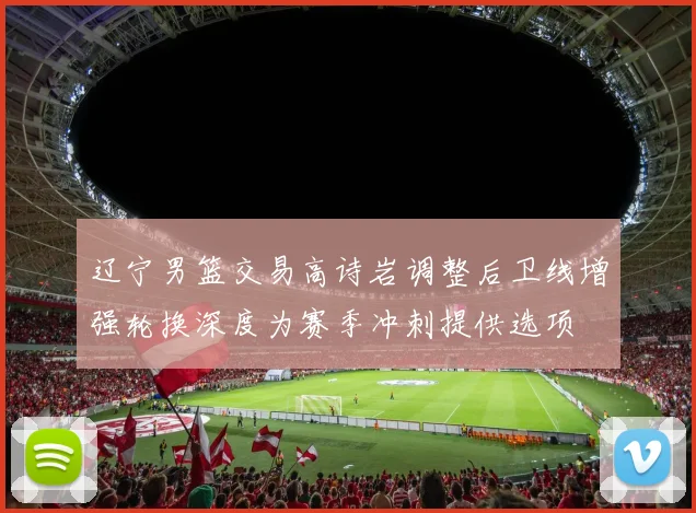辽宁男篮交易高诗岩调整后卫线增强轮换深度为赛季冲刺提供选项