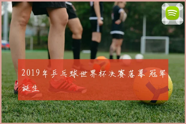 2019年乒乓球世界杯决赛落幕 冠军诞生