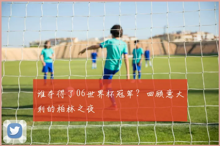 谁夺得了06世界杯冠军?回顾意大利的柏林之夜