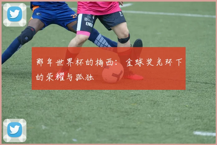 那年世界杯的梅西:金球奖光环下的荣耀与孤独