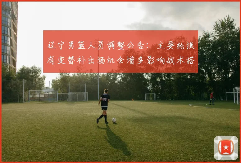 辽宁男篮人员调整公告:主要轮换有变替补出场机会增多影响战术搭配