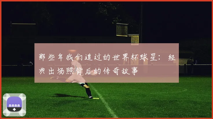 那些年我们追过的世界杯球星:经典出场照背后的传奇故事
