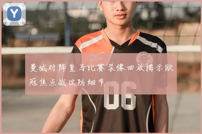 曼城对阵皇马比赛录像回放揭示欧冠焦点战攻防细节