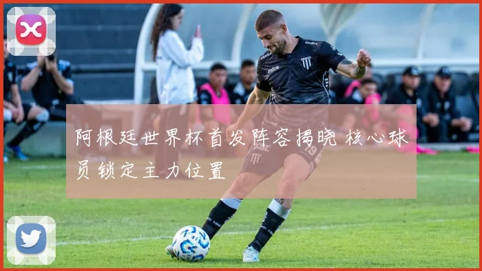 阿根廷世界杯首发阵容揭晓 核心球员锁定主力位置