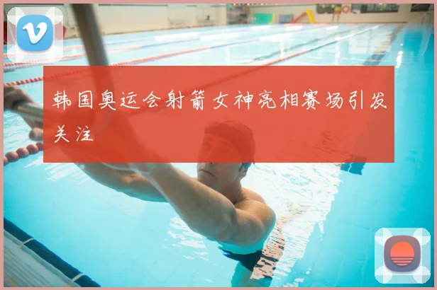 韩国奥运会射箭女神亮相赛场引发关注
