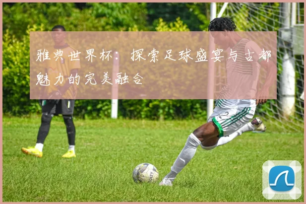 雅典世界杯:探索足球盛宴与古都魅力的完美融合