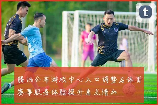 腾讯公布游戏中心入口调整后体育赛事服务体验提升看点增加