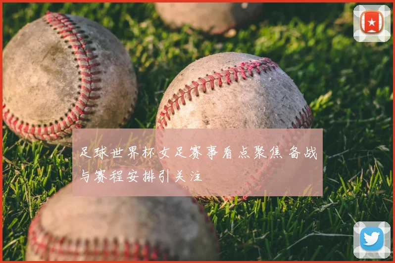 足球世界杯女足赛事看点聚焦 备战与赛程安排引关注