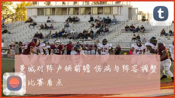 曼城对阵卢顿前瞻 伤病与阵容调整成比赛看点