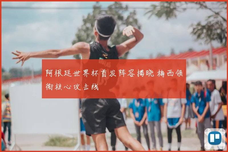 阿根廷世界杯首发阵容揭晓 梅西领衔核心攻击线