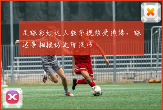 足球彩虹过人教学视频受热捧,球迷争相模仿进阶技巧