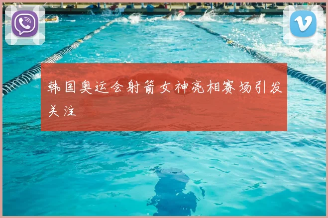 韩国奥运会射箭女神亮相赛场引发关注
