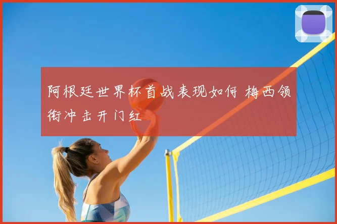阿根廷世界杯首战表现如何 梅西领衔冲击开门红