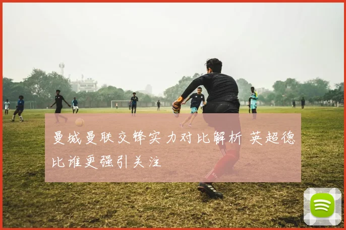 曼城曼联交锋实力对比解析 英超德比谁更强引关注