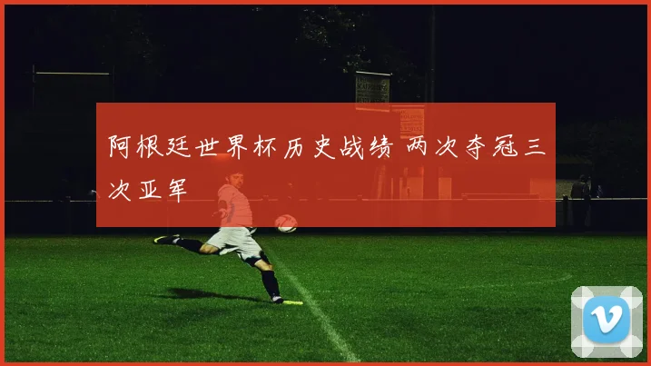 阿根廷世界杯历史战绩 两次夺冠三次亚军