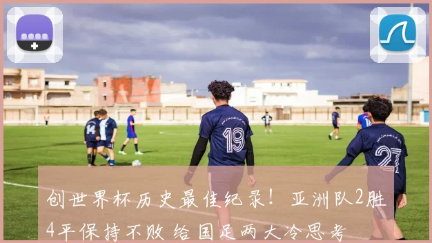 创世界杯历史最佳纪录!亚洲队2胜4平保持不败 给国足两大冷思考