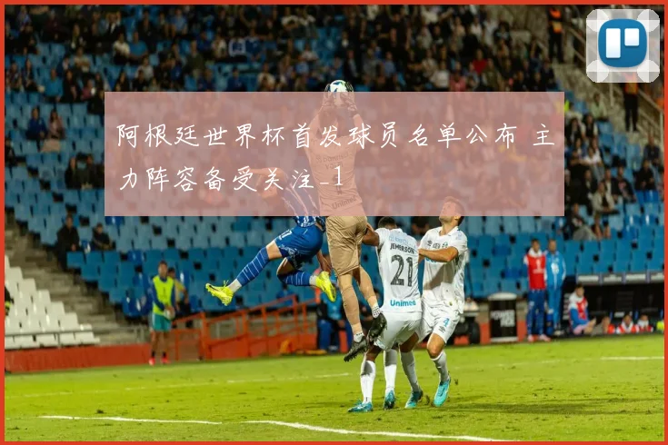 阿根廷世界杯首发球员名单公布 主力阵容备受关注_1