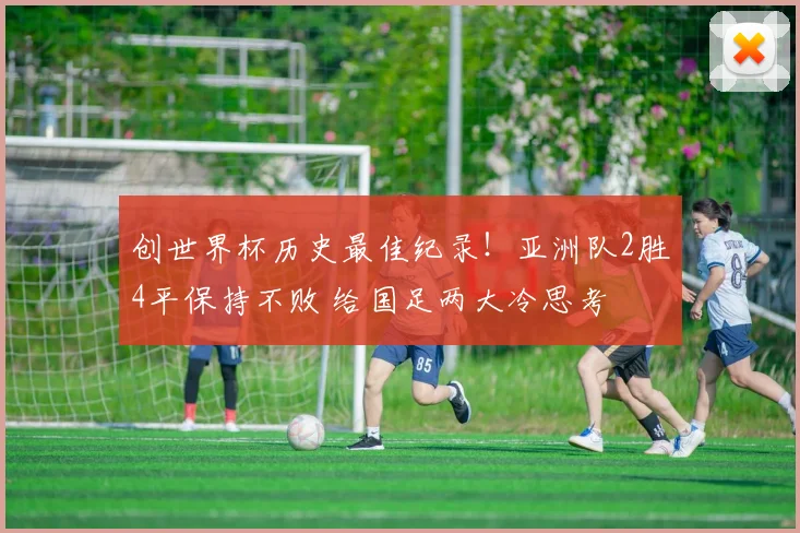 创世界杯历史最佳纪录!亚洲队2胜4平保持不败 给国足两大冷思考