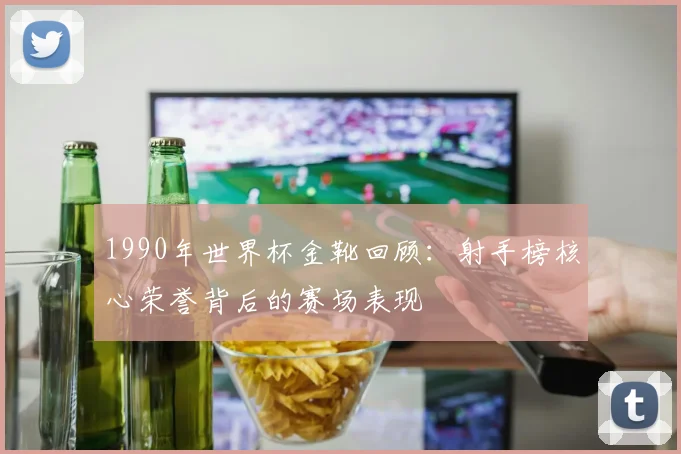 1990年世界杯金靴回顾：射手榜核心荣誉背后的赛场表现