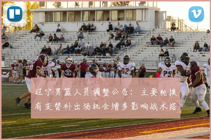 辽宁男篮人员调整公告:主要轮换有变替补出场机会增多影响战术搭配