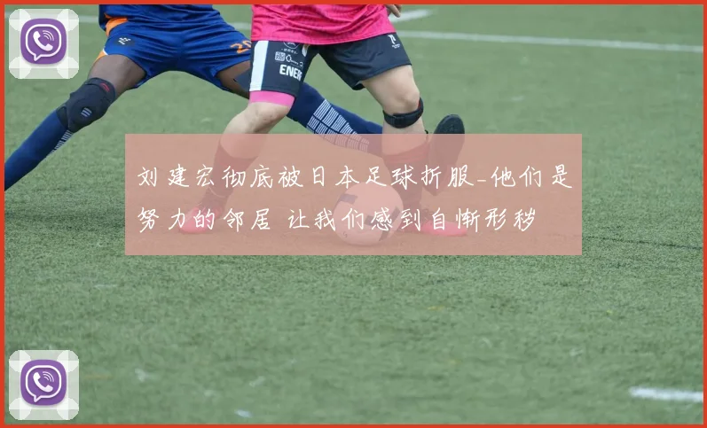 刘建宏彻底被日本足球折服_他们是努力的邻居 让我们感到自惭形秽