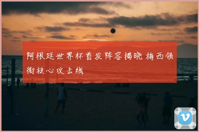 阿根廷世界杯首发阵容揭晓 梅西领衔核心攻击线