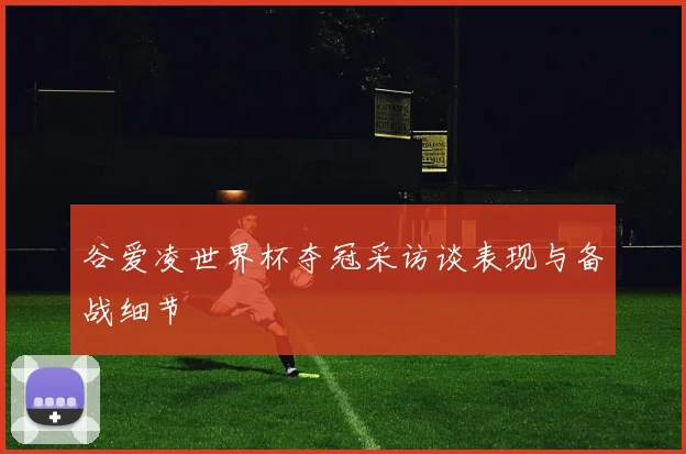 谷爱凌世界杯夺冠采访谈表现与备战细节
