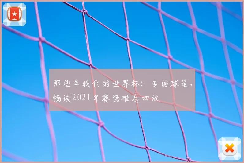 那些年我们的世界杯:专访球星,畅谈2021年赛场难忘回放