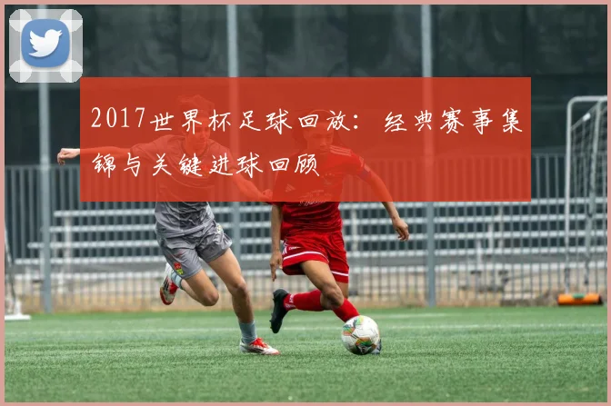 2017世界杯足球回放：经典赛事集锦与关键进球回顾