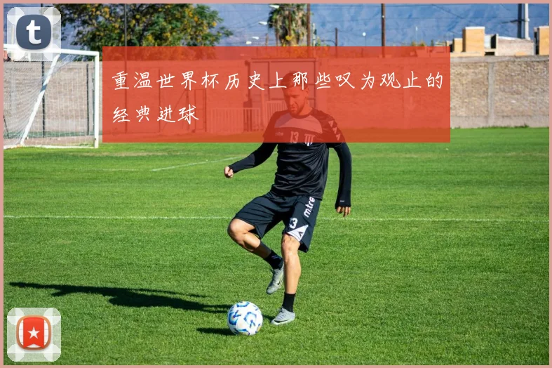 重温世界杯历史上那些叹为观止的经典进球
