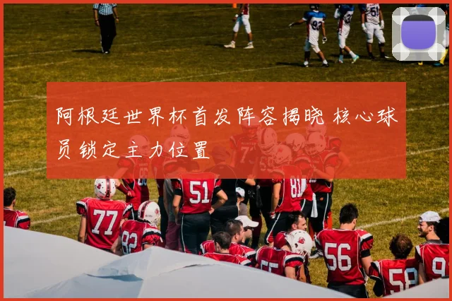 阿根廷世界杯首发阵容揭晓 核心球员锁定主力位置