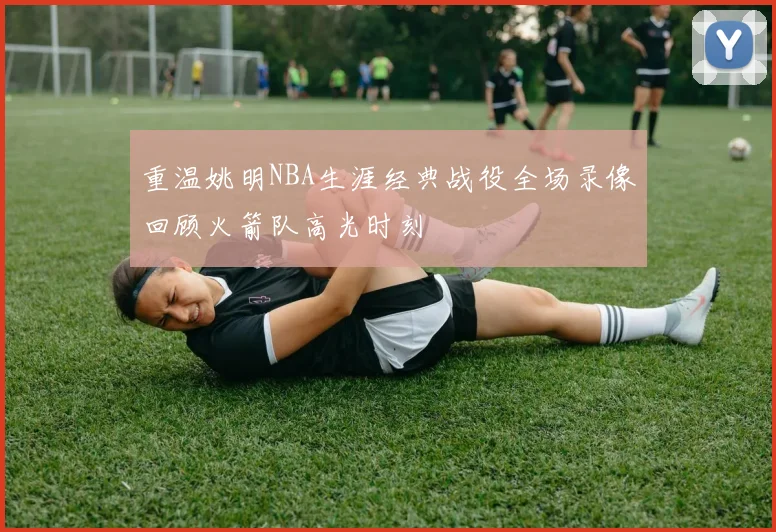 重温姚明NBA生涯经典战役全场录像回顾火箭队高光时刻