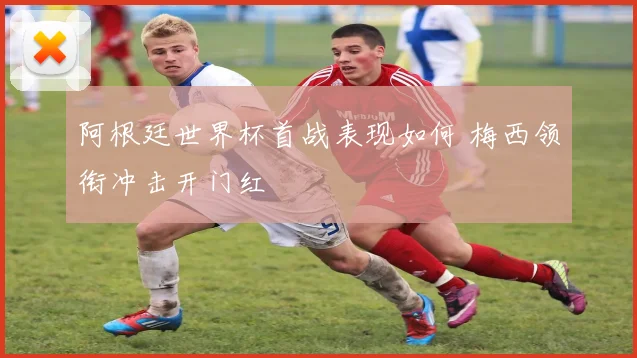 阿根廷世界杯首战表现如何 梅西领衔冲击开门红